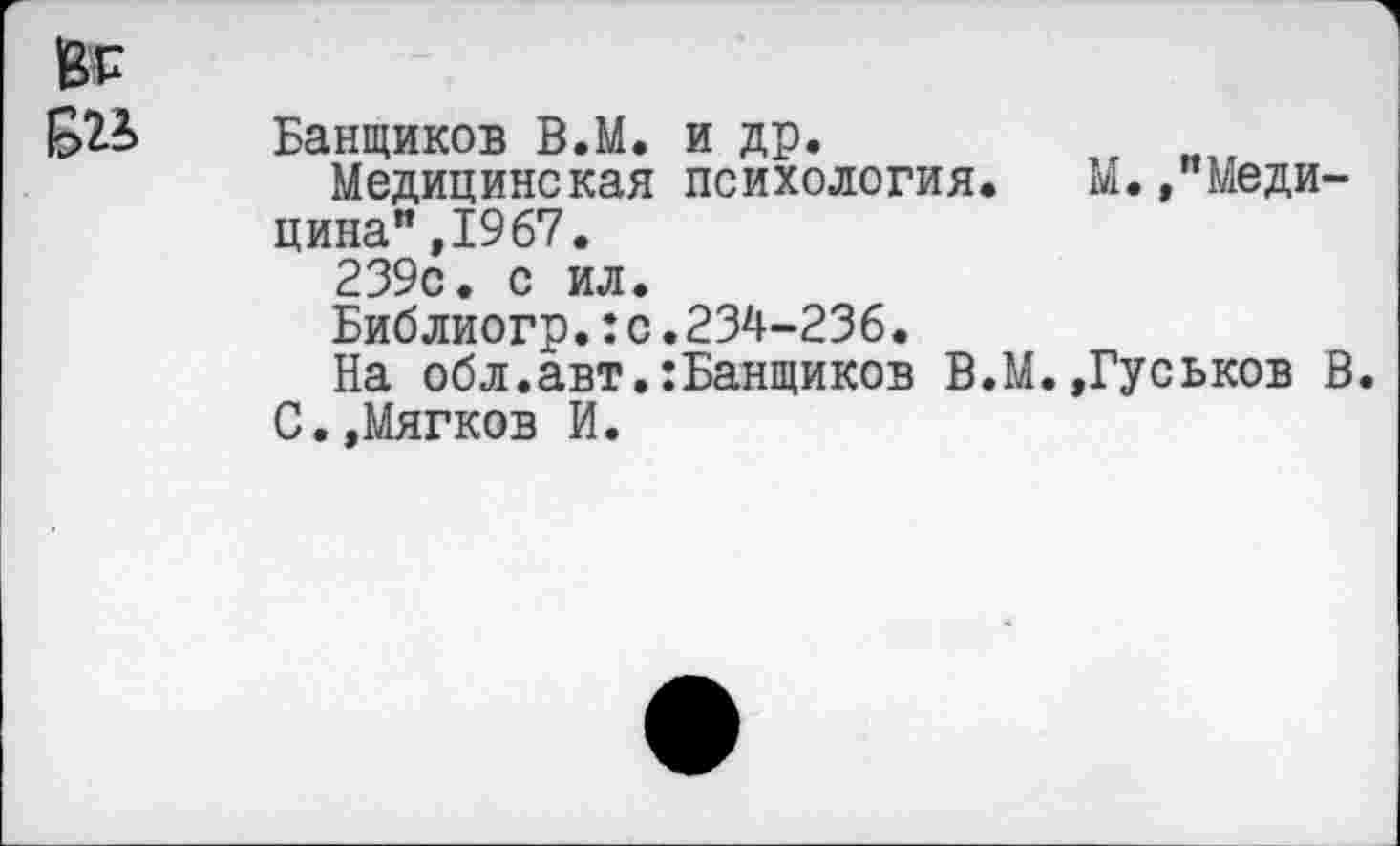 ﻿Банщиков В.М. и др.
Медицинская психология. М.»"Медицина",1967.
239с. с ил.
Библиогр.:с.234-236.
На обл.авт.:Банщиков В.М.»Гуськов В.
С.»Мягков И.